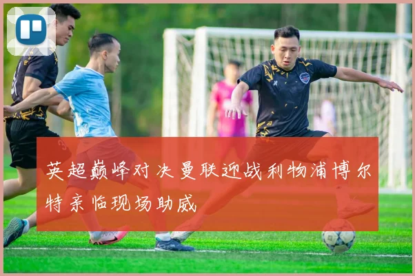 英超巅峰对决曼联迎战利物浦博尔特亲临现场助威