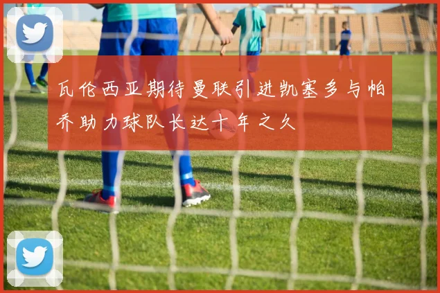 瓦伦西亚期待曼联引进凯塞多与帕乔助力球队长达十年之久