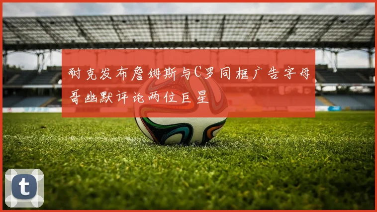 耐克发布詹姆斯与C罗同框广告字母哥幽默评论两位巨星