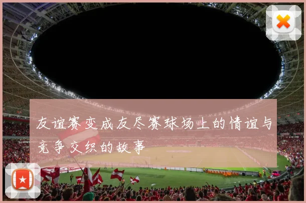 友谊赛变成友尽赛球场上的情谊与竞争交织的故事