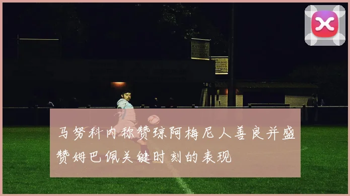 马努科内称赞琼阿梅尼人善良并盛赞姆巴佩关键时刻的表现