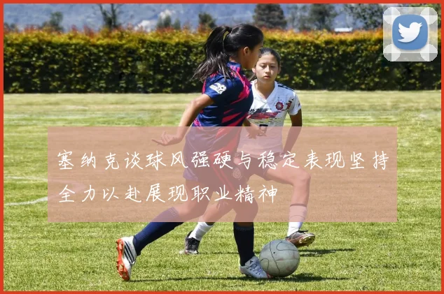 塞纳克谈球风强硬与稳定表现坚持全力以赴展现职业精神