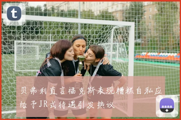 贝弗利直言福克斯表现糟糕自私应给予JR式待遇引发热议