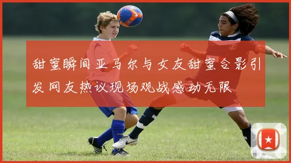 甜蜜瞬间亚马尔与女友甜蜜合影引发网友热议现场观战感动无限