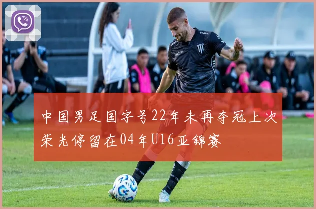 中国男足国字号22年未再夺冠上次荣光停留在04年U16亚锦赛