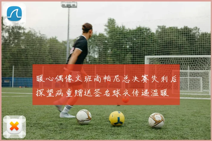暖心偶像文班尚帕尼总决赛失利后探望病童赠送签名球衣传递温暖