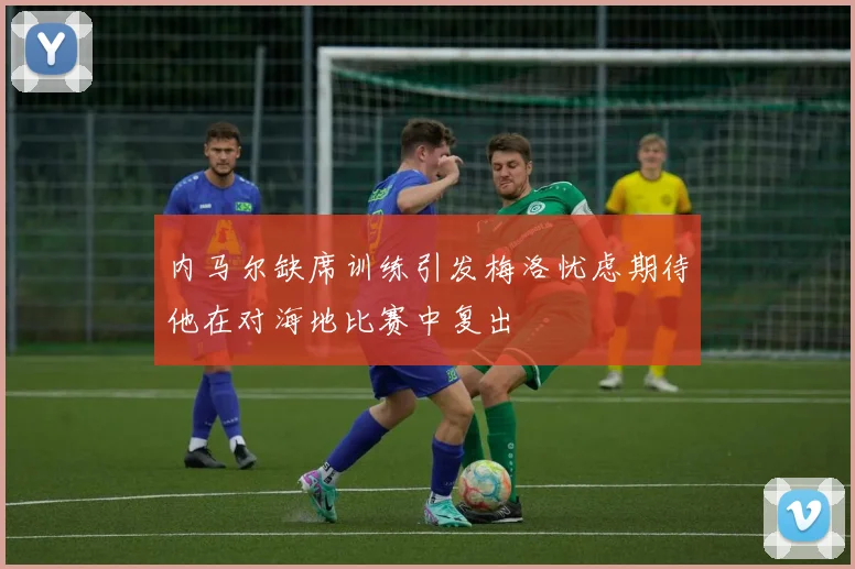 内马尔缺席训练引发梅洛忧虑期待他在对海地比赛中复出