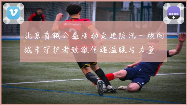 北京首钢公益活动走进防汛一线向城市守护者致敬传递温暖与力量