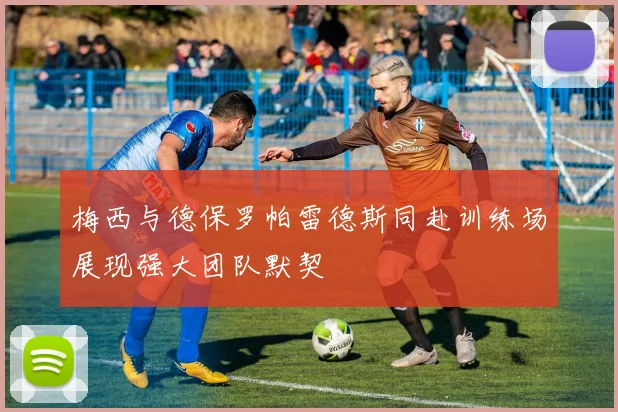 梅西与德保罗帕雷德斯同赴训练场展现强大团队默契